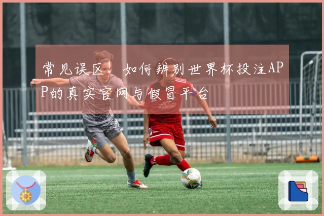 常见误区！如何辨别世界杯投注APP的真实官网与假冒平台