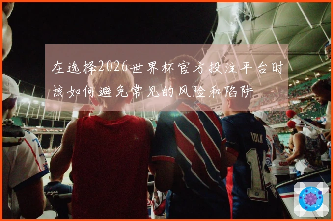 在选择2026世界杯官方投注平台时该如何避免常见的风险和陷阱